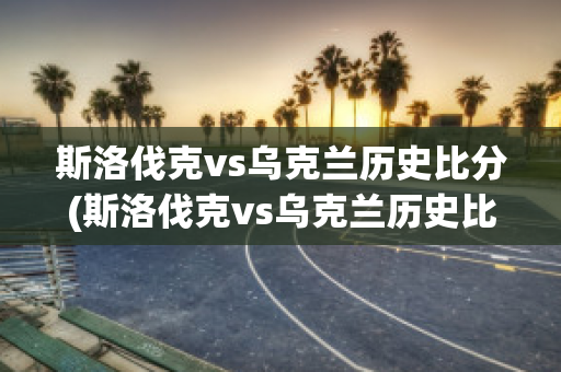 斯洛伐克vs乌克兰历史比分(斯洛伐克vs乌克兰历史比分分析)