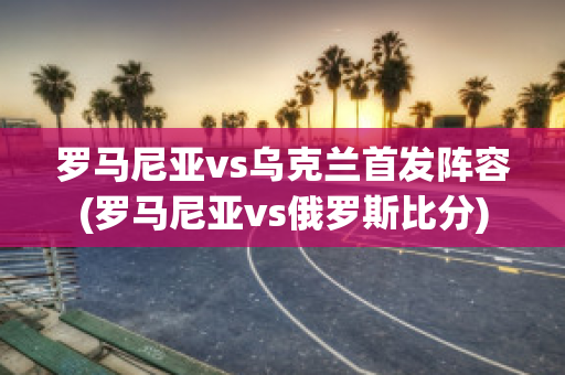 罗马尼亚vs乌克兰首发阵容(罗马尼亚vs俄罗斯比分)