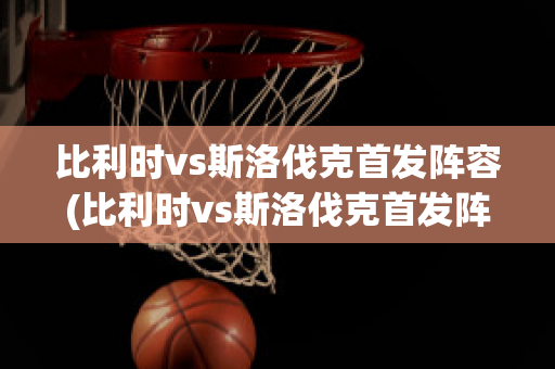 比利时vs斯洛伐克首发阵容(比利时vs斯洛伐克首发阵容名单)