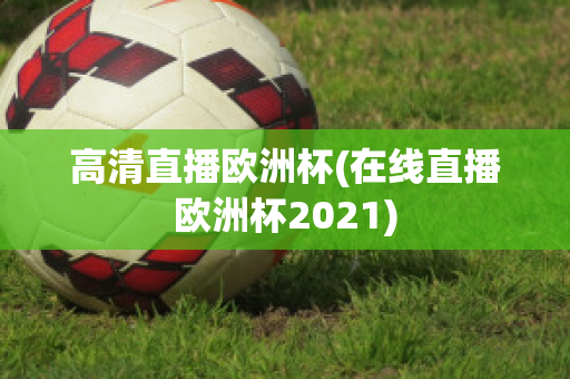 高清直播欧洲杯(在线直播欧洲杯2021)