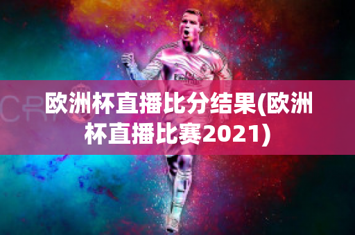 欧洲杯直播比分结果(欧洲杯直播比赛2021)