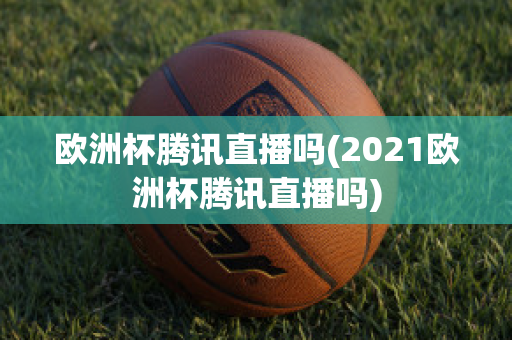 欧洲杯腾讯直播吗(2021欧洲杯腾讯直播吗)