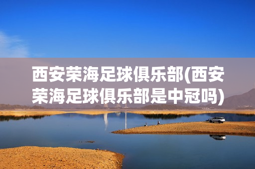 西安荣海足球俱乐部(西安荣海足球俱乐部是中冠吗)