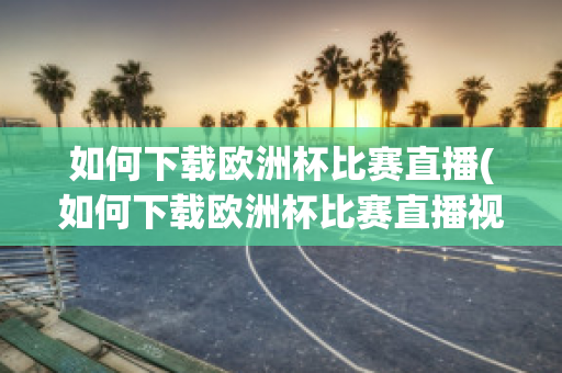 如何下载欧洲杯比赛直播(如何下载欧洲杯比赛直播视频)