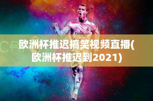 欧洲杯推迟搞笑视频直播(欧洲杯推迟到2021)