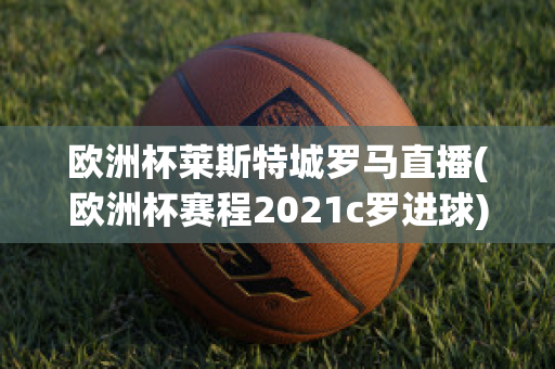 欧洲杯莱斯特城罗马直播(欧洲杯赛程2021c罗进球)