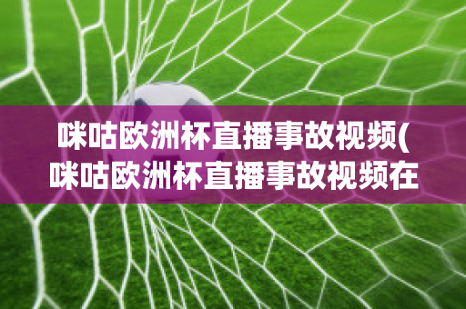 咪咕欧洲杯直播事故视频(咪咕欧洲杯直播事故视频在线观看)