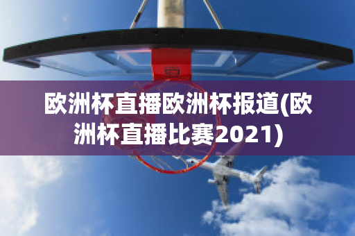 欧洲杯直播欧洲杯报道(欧洲杯直播比赛2021)