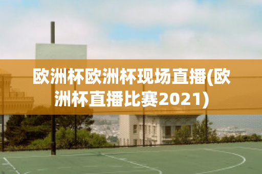 欧洲杯欧洲杯现场直播(欧洲杯直播比赛2021)