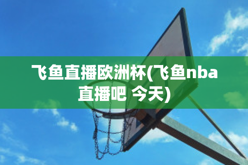 飞鱼直播欧洲杯(飞鱼nba直播吧 今天)