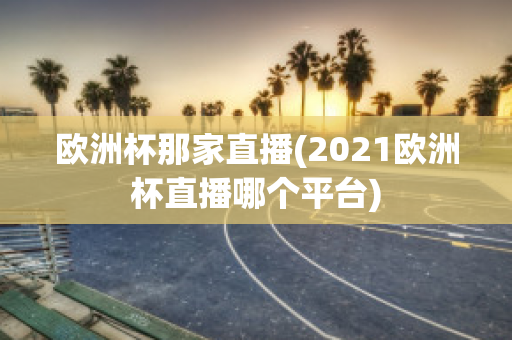 欧洲杯那家直播(2021欧洲杯直播哪个平台)