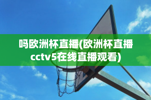 吗欧洲杯直播(欧洲杯直播cctv5在线直播观看)