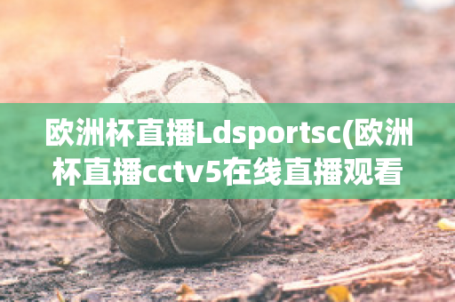 欧洲杯直播Ldsportsc(欧洲杯直播cctv5在线直播观看)