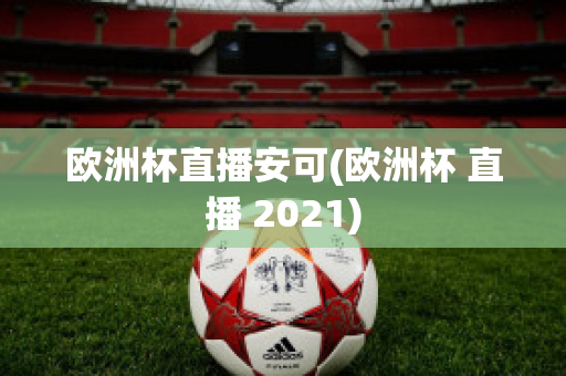 欧洲杯直播安可(欧洲杯 直播 2021)