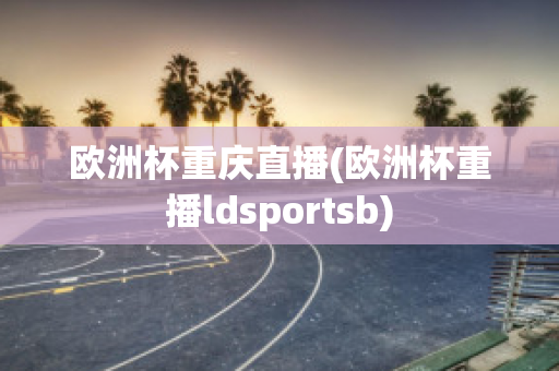 欧洲杯重庆直播(欧洲杯重播ldsportsb)